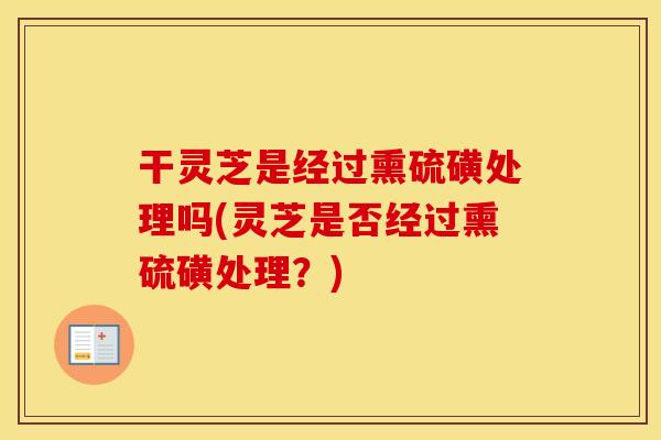 干灵芝是经过熏硫磺处理吗(灵芝是否经过熏硫磺处理？)