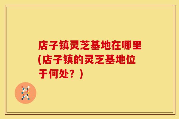 店子镇灵芝基地在哪里(店子镇的灵芝基地位于何处？)