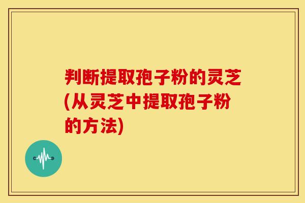 判断提取孢子粉的灵芝(从灵芝中提取孢子粉的方法) 判断提取孢子粉的灵芝(从灵芝中提取孢子粉的方法)