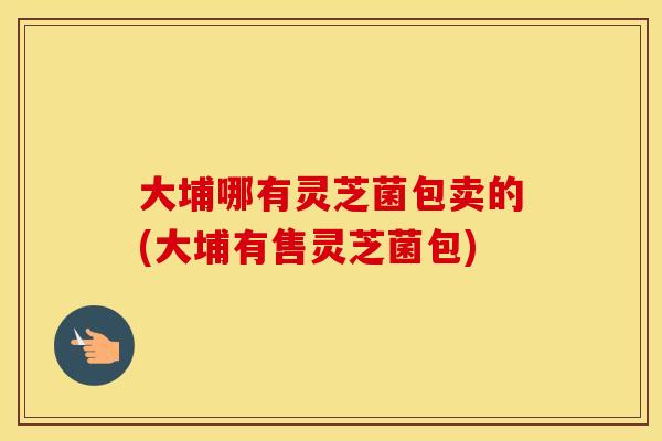 大埔哪有灵芝菌包卖的(大埔有售灵芝菌包)