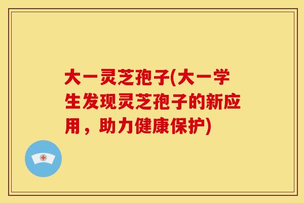 大一灵芝孢子(大一学生发现灵芝孢子的新应用，助力健康保护)