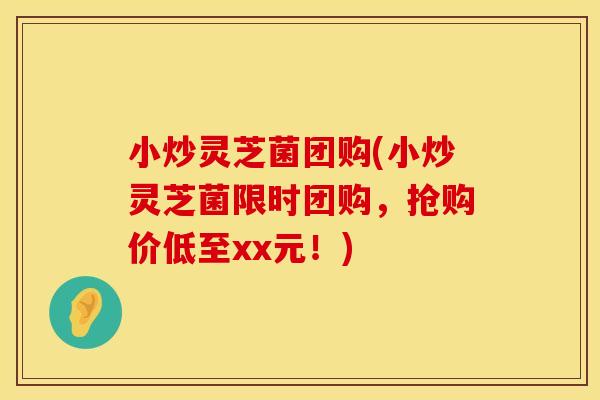 小炒灵芝菌团购(小炒灵芝菌限时团购,抢购价低至xx元!) 小炒灵芝菌团购(小炒灵芝菌限时团购,抢购价低至xx元!)