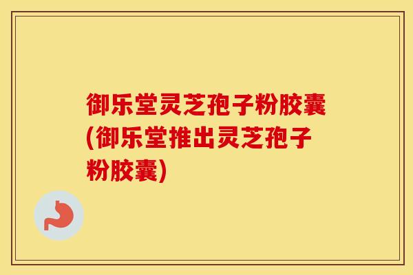 御乐堂灵芝孢子粉胶囊(御乐堂推出灵芝孢子粉胶囊) 御乐堂灵芝孢子粉胶囊(御乐堂推出灵芝孢子粉胶囊)