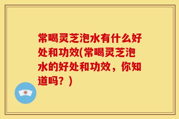 常喝灵芝泡水有什么好处和功效(常喝灵芝泡水的好处和功效，你知道吗？)