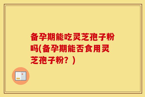 备孕期能吃灵芝孢子粉吗(备孕期能否食用灵芝孢子粉？)