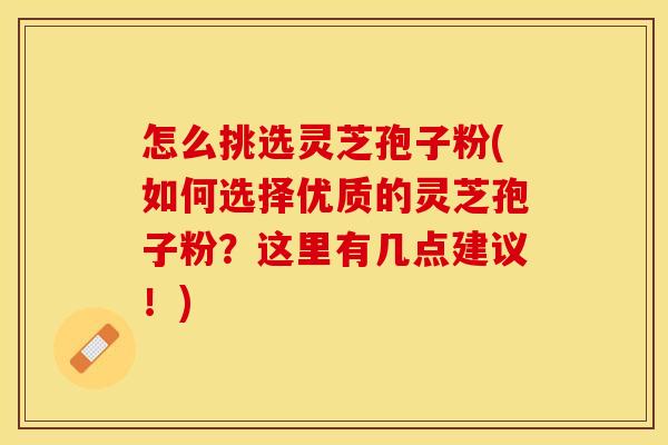 怎么挑选灵芝孢子粉(如何选择优质的灵芝孢子粉？这里有几点建议！)