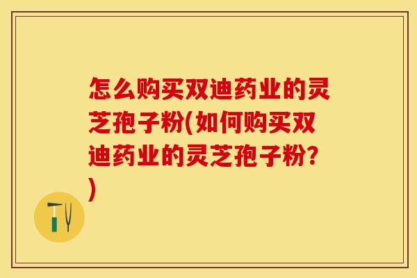 怎么购买双迪药业的灵芝孢子粉(如何购买双迪药业的灵芝孢子粉?) 怎么购买双迪药业的灵芝孢子粉(如何购买双迪药业的灵芝孢子粉?)
