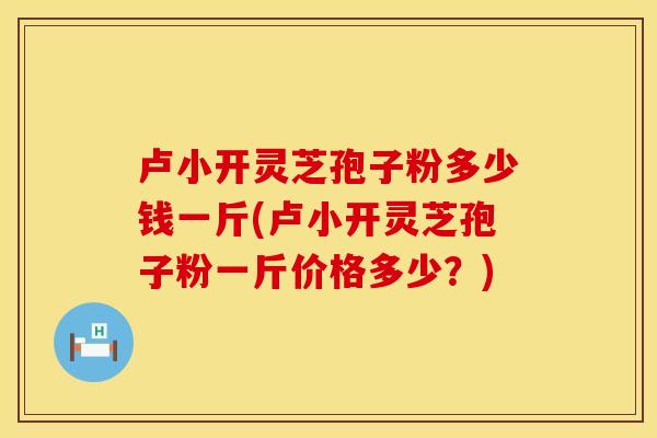 卢小开灵芝孢子粉多少钱一斤(卢小开灵芝孢子粉一斤价格多少？)