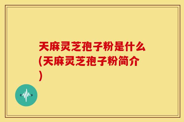 天麻灵芝孢子粉是什么(天麻灵芝孢子粉简介)