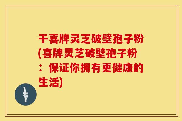 干喜牌灵芝破壁孢子粉(喜牌灵芝破壁孢子粉：保证你拥有更健康的生活)
