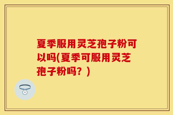 夏季服用灵芝孢子粉可以吗(夏季可服用灵芝孢子粉吗?) 夏季服用灵芝孢子粉可以吗(夏季可服用灵芝孢子粉吗?)