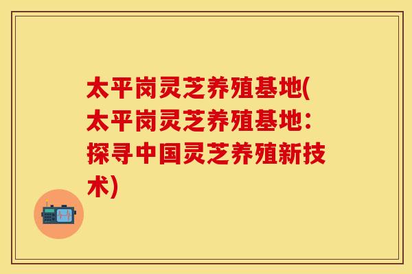 太平岗灵芝养殖基地(太平岗灵芝养殖基地：探寻中国灵芝养殖新技术)