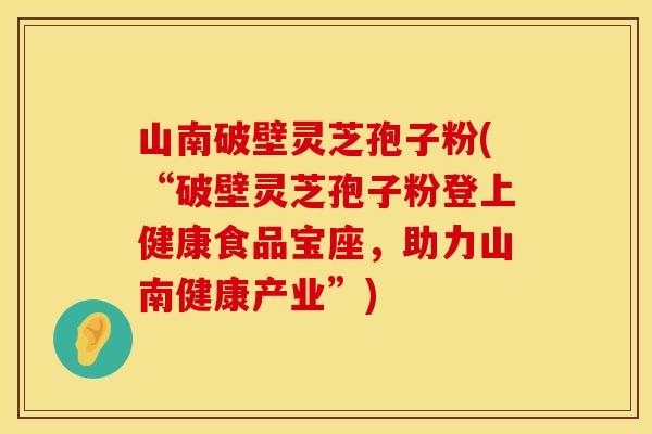 山南破壁灵芝孢子粉(“破壁灵芝孢子粉登上健康食品宝座，助力山南健康产业”)