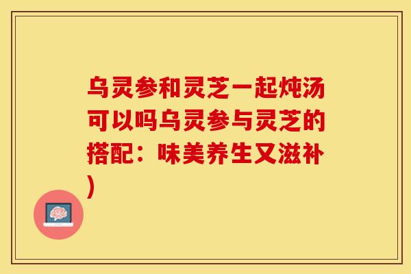 乌灵参和灵芝一起炖汤可以吗乌灵参与灵芝的搭配:味美养生又滋补) 乌灵参和灵芝一起炖汤可以吗乌灵参与灵芝的搭配:味美养生又滋补)