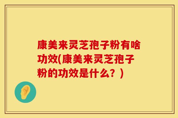 康美来灵芝孢子粉有啥功效(康美来灵芝孢子粉的功效是什么？)