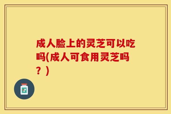 成人脸上的灵芝可以吃吗(成人可食用灵芝吗？)