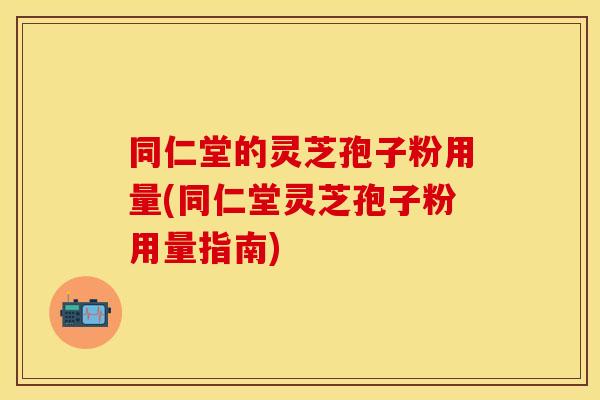 同仁堂的灵芝孢子粉用量(同仁堂灵芝孢子粉用量指南) 同仁堂的灵芝孢子粉用量(同仁堂灵芝孢子粉用量指南)