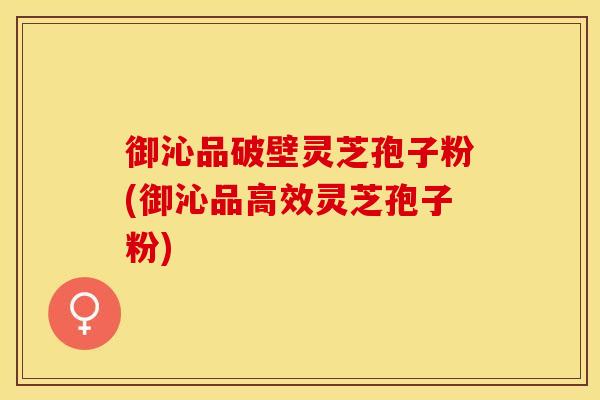 御沁品破壁灵芝孢子粉(御沁品高效灵芝孢子粉)