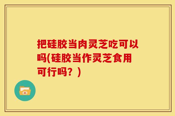 把硅胶当肉灵芝吃可以吗(硅胶当作灵芝食用可行吗？)