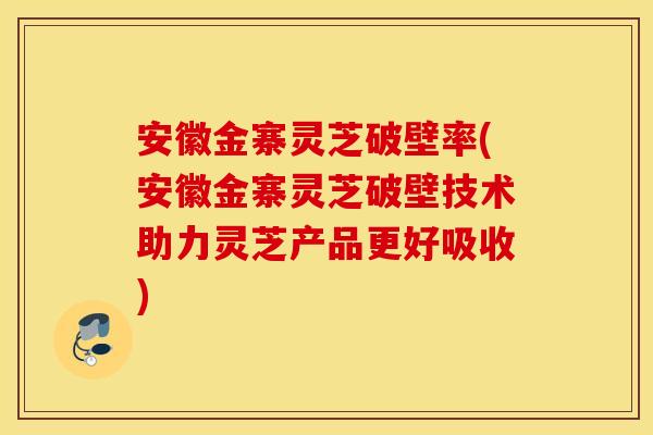 安徽金寨灵芝破壁率(安徽金寨灵芝破壁技术助力灵芝产品更好吸收)
