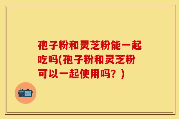 孢子粉和灵芝粉能一起吃吗(孢子粉和灵芝粉可以一起使用吗?) 孢子粉和灵芝粉能一起吃吗(孢子粉和灵芝粉可以一起使用吗?)