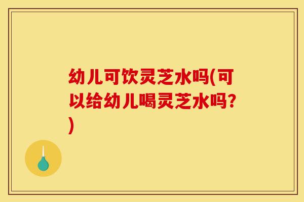 幼儿可饮灵芝水吗(可以给幼儿喝灵芝水吗？)