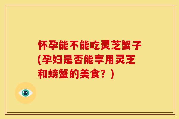 怀孕能不能吃灵芝蟹子(孕妇是否能享用灵芝和螃蟹的美食?) 怀孕能不能吃灵芝蟹子(孕妇是否能享用灵芝和螃蟹的美食?)