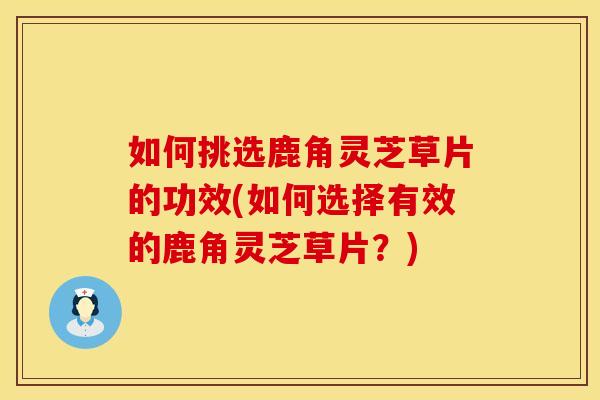 如何挑选鹿角灵芝草片的功效(如何选择有效的鹿角灵芝草片？)