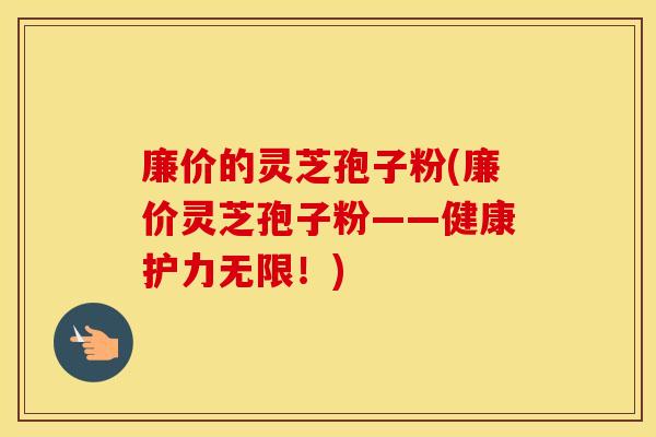 廉价的灵芝孢子粉(廉价灵芝孢子粉——健康护力无限！)