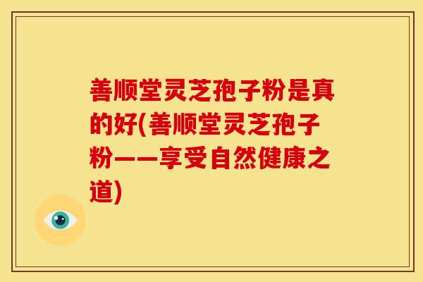 善顺堂灵芝孢子粉是真的好(善顺堂灵芝孢子粉——享受自然健康之道)