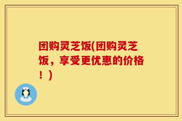团购灵芝饭(团购灵芝饭，享受更优惠的价格！)
