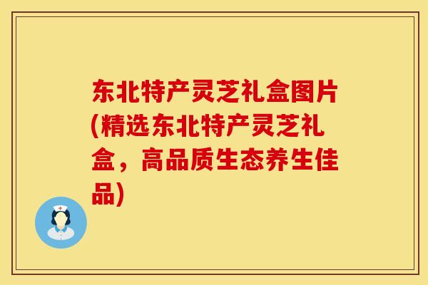 东北特产灵芝礼盒图片(精选东北特产灵芝礼盒,高品质生态养生佳品) 东北特产灵芝礼盒图片(精选东北特产灵芝礼盒,高品质生态养生佳品)