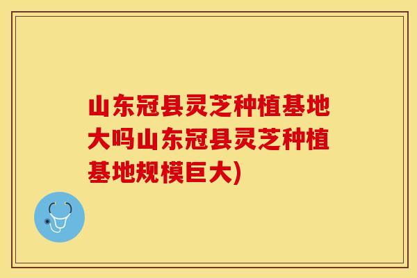 山东冠县灵芝种植基地大吗山东冠县灵芝种植基地规模巨大)