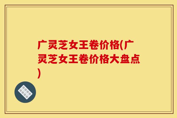 广灵芝女王卷价格(广灵芝女王卷价格大盘点)