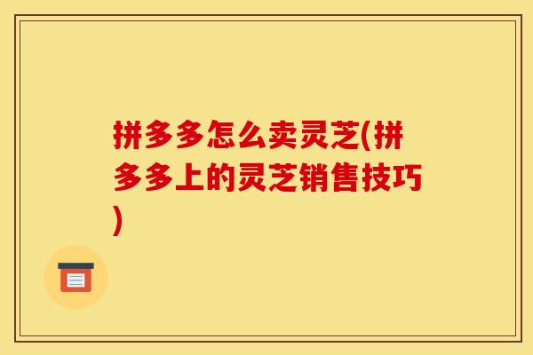 拼多多怎么卖灵芝(拼多多上的灵芝销售技巧)