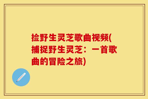 捡野生灵芝歌曲视频(捕捉野生灵芝：一首歌曲的冒险之旅)