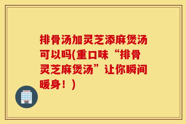 排骨汤加灵芝添麻煲汤可以吗(重口味“排骨灵芝麻煲汤”让你瞬间暖身！)
