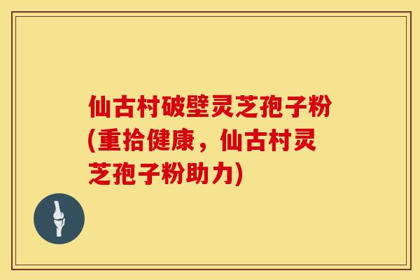 仙古村破壁灵芝孢子粉(重拾健康，仙古村灵芝孢子粉助力)