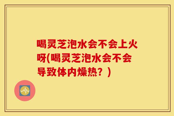喝灵芝泡水会不会上火呀(喝灵芝泡水会不会导致体内燥热？)