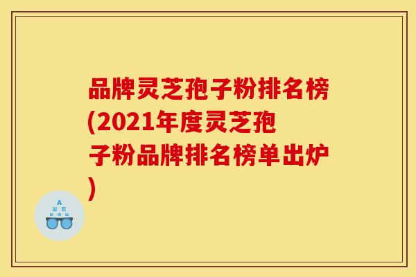 品牌灵芝孢子粉排名榜(2021年度灵芝孢子粉品牌排名榜单出炉)