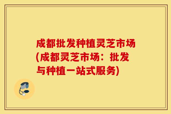 成都批发种植灵芝市场(成都灵芝市场：批发与种植一站式服务)