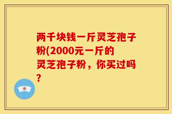 两千块钱一斤灵芝孢子粉(2000元一斤的灵芝孢子粉，你买过吗？