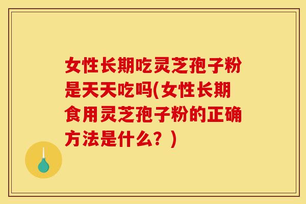 女性长期吃灵芝孢子粉是天天吃吗(女性长期食用灵芝孢子粉的正确方法是什么？)