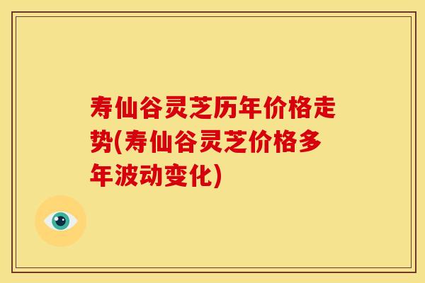 寿仙谷灵芝历年价格走势(寿仙谷灵芝价格多年波动变化)