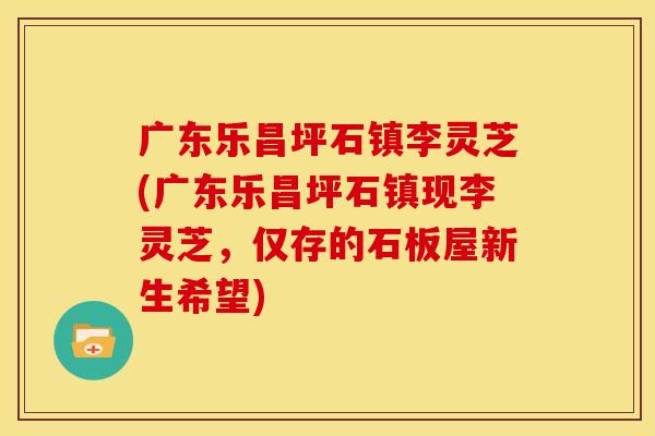 广东乐昌坪石镇李灵芝(广东乐昌坪石镇现李灵芝，仅存的石板屋新生希望)