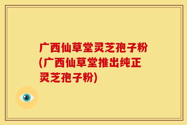 广西仙草堂灵芝孢子粉(广西仙草堂推出纯正灵芝孢子粉)