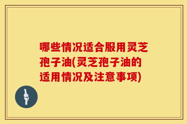 哪些情况适合服用灵芝孢子油(灵芝孢子油的适用情况及注意事项)