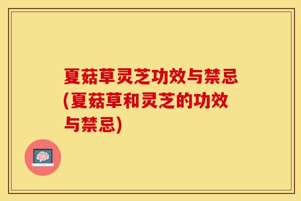 夏菇草灵芝功效与禁忌(夏菇草和灵芝的功效与禁忌)
