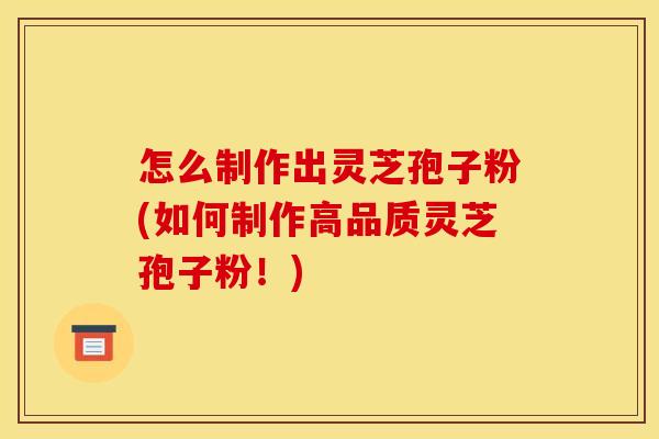 怎么制作出灵芝孢子粉(如何制作高品质灵芝孢子粉！)