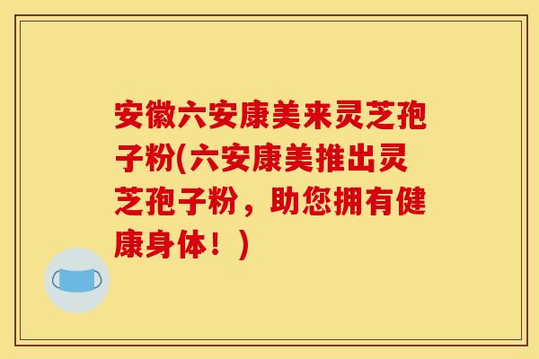 安徽六安康美来灵芝孢子粉(六安康美推出灵芝孢子粉，助您拥有健康身体！)